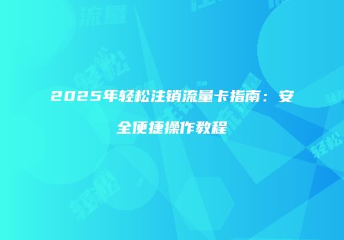 2025年轻松注销流量卡指南：安全便捷操作教程