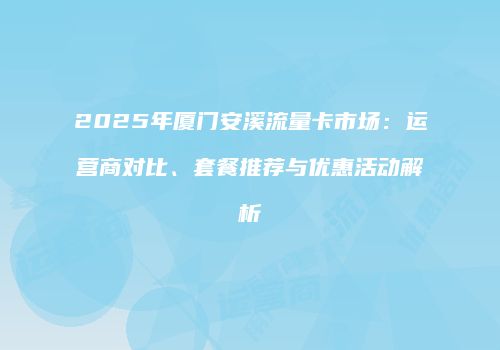2025年厦门安溪流量卡市场：运营商对比、套餐推荐与优惠活动解析