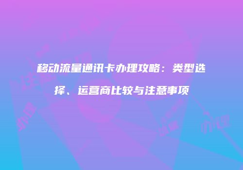 移动流量通讯卡办理攻略：类型选择、运营商比较与注意事项