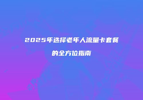2025年选择老年人流量卡套餐的全方位指南