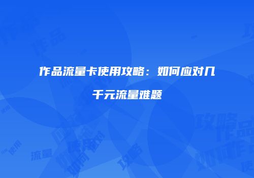 作品流量卡使用攻略：如何应对几千元流量难题