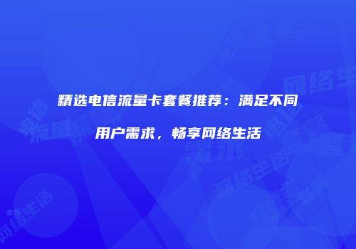 精选电信流量卡套餐推荐：满足不同用户需求，畅享网络生活