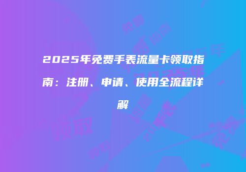 2025年免费手表流量卡领取指南：注册、申请、使用全流程详解