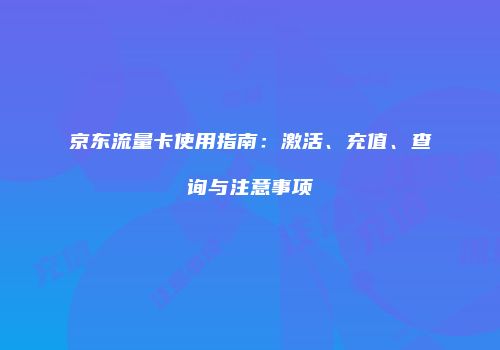 京东流量卡使用指南:激活、充值、查询与注意事项