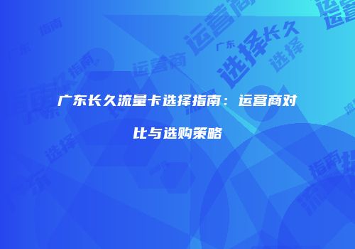 广东长久流量卡选择指南：运营商对比与选购策略