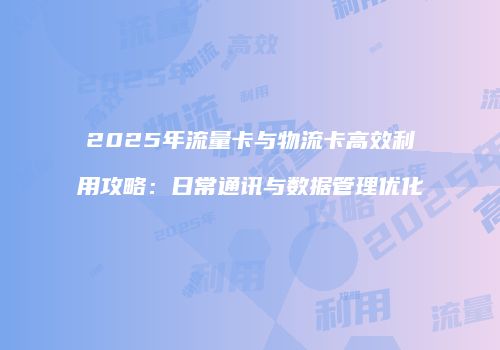 2025年流量卡与物流卡高效利用攻略：日常通讯与数据管理优化