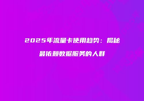 2025年流量卡使用趋势：揭秘最依赖数据服务的人群