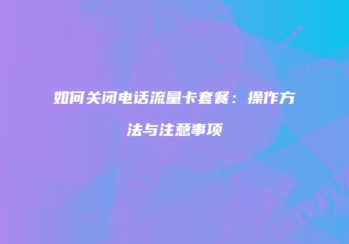 如何关闭电话流量卡套餐：操作方法与注意事项