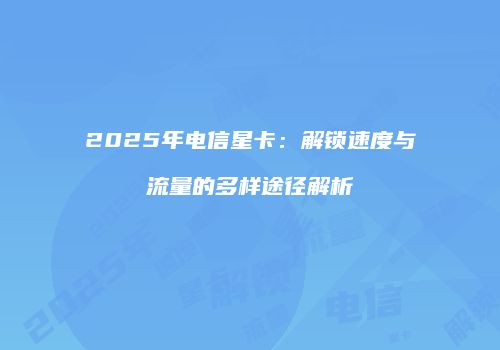 2025年电信星卡：解锁速度与流量的多样途径解析