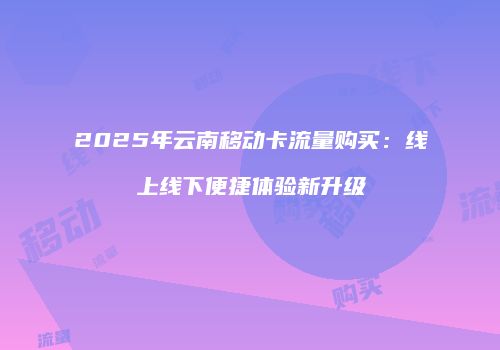 2025年云南移动卡流量购买：线上线下便捷体验新升级