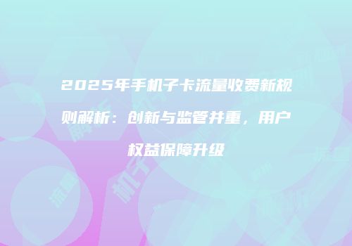 2025年手机子卡流量收费新规则解析:创新与监管并重,用户权益保障升级