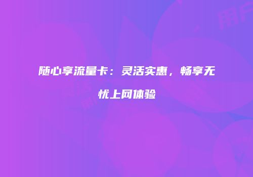 随心享流量卡：灵活实惠，畅享无忧上网体验
