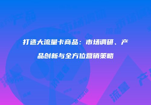 打造大流量卡商品：市场调研、产品创新与全方位营销策略