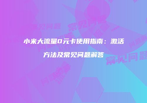 小米大流量0元卡使用指南:激活方法及常见问题解答