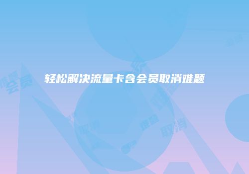 轻松解决流量卡含会员取消难题