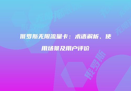 俄罗斯无限流量卡：术语解析、使用场景及用户评价