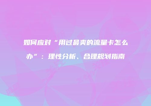 如何应对“用过最爽的流量卡怎么办”:理性分析、合理规划指南