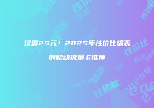 仅需25元！2025年性价比爆表的移动流量卡推荐