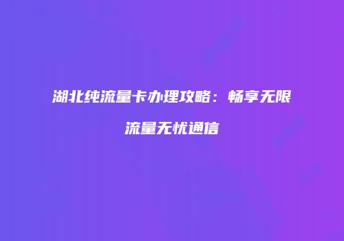 湖北纯流量卡办理攻略：畅享无限流量无忧通信