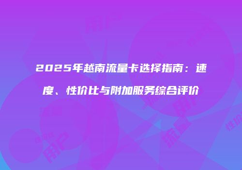 2025年越南流量卡选择指南：速度、性价比与附加服务综合评价