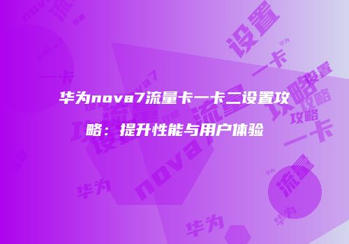华为nova7流量卡一卡二设置攻略：提升性能与用户体验