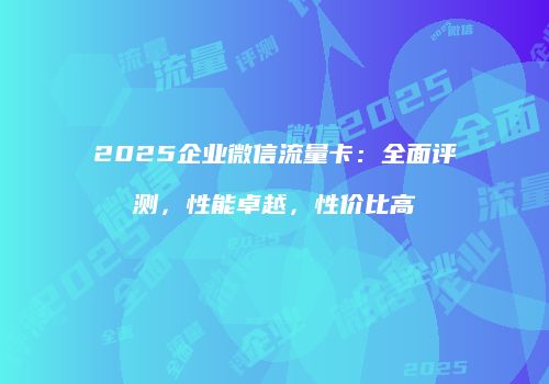 2025企业微信流量卡：全面评测，性能卓越，性价比高