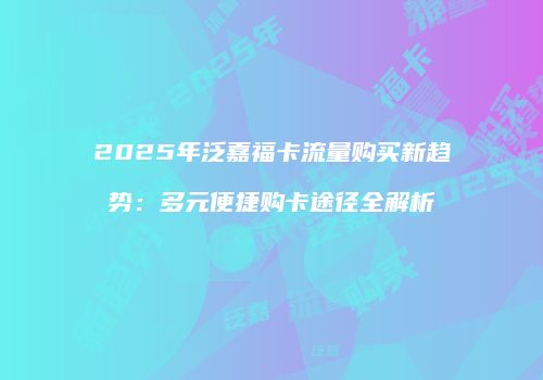 2025年泛嘉福卡流量购买新趋势：多元便捷购卡途径全解析
