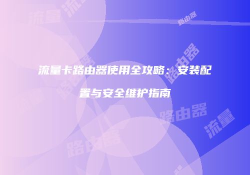 流量卡路由器使用全攻略：安装配置与安全维护指南