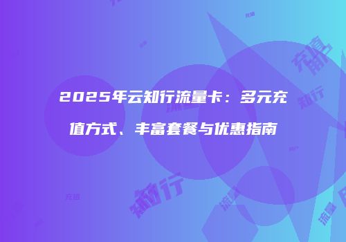2025年云知行流量卡：多元充值方式、丰富套餐与优惠指南