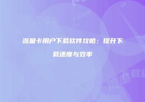 流量卡用户下载软件攻略：提升下载速度与效率