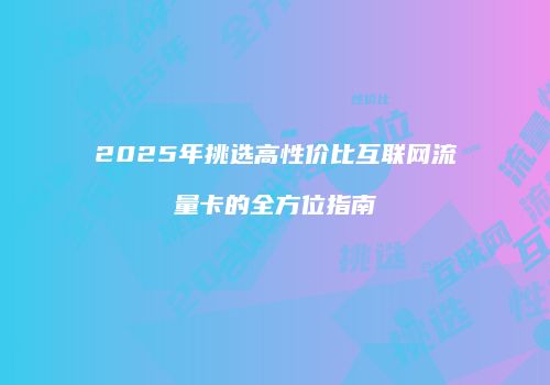 2025年挑选高性价比互联网流量卡的全方位指南