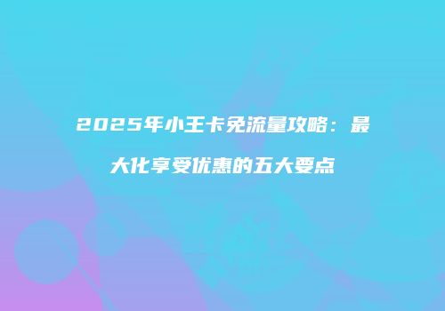 2025年小王卡免流量攻略：最大化享受优惠的五大要点