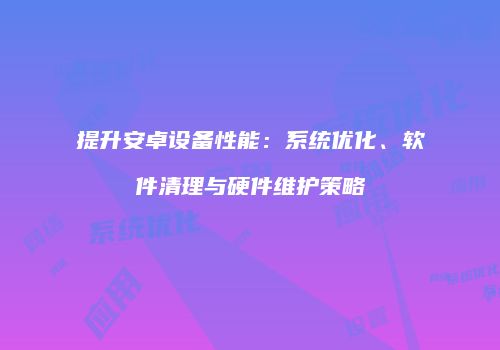 提升安卓设备性能：系统优化、软件清理与硬件维护策略