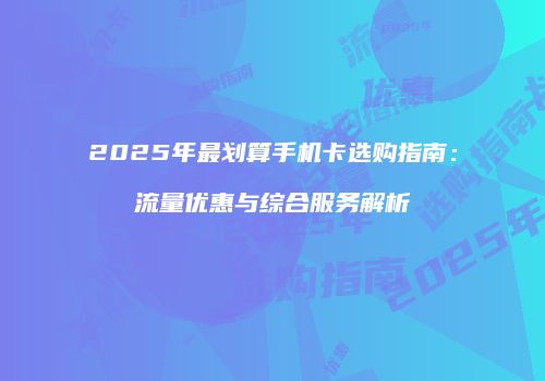 2025年最划算手机卡选购指南:流量优惠与综合服务解析