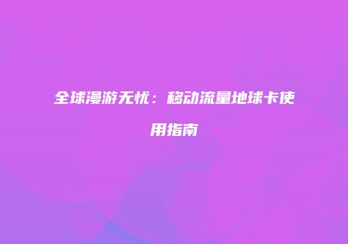 全球漫游无忧：移动流量地球卡使用指南