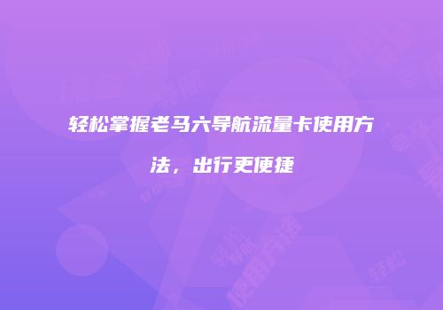 轻松掌握老马六导航流量卡使用方法,出行更便捷