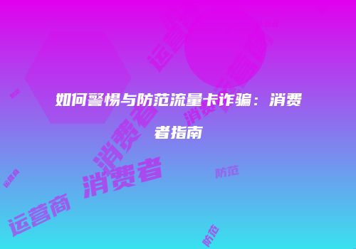如何警惕与防范流量卡诈骗：消费者指南