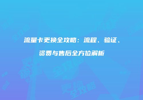 流量卡更换全攻略：流程、验证、资费与售后全方位解析
