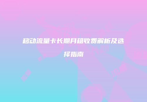 移动流量卡长期月租收费解析及选择指南
