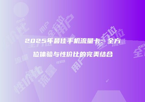 2025年最佳手机流量卡：全方位体验与性价比的完美结合