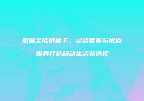 流量全能钥匙卡：灵活套餐与优质服务打造移动生活新选择