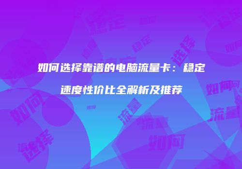 如何选择靠谱的电脑流量卡:稳定速度性价比全解析及推荐