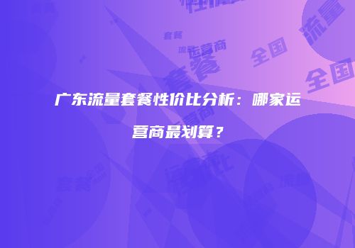 广东流量套餐性价比分析：哪家运营商最划算？