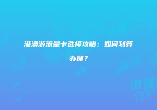 港澳游流量卡选择攻略：如何划算办理？