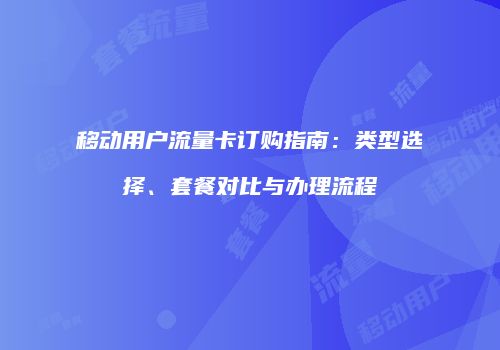 移动用户流量卡订购指南:类型选择、套餐对比与办理流程