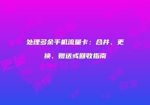 处理多余手机流量卡：合并、更换、赠送或回收指南