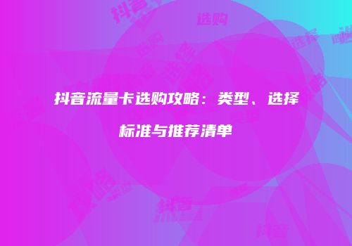 抖音流量卡选购攻略:类型、选择标准与推荐清单