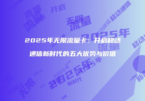 2025年无限流量卡：开启移动通信新时代的五大优势与价值