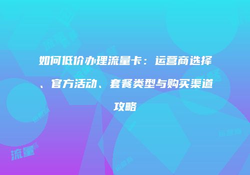 如何低价办理流量卡：运营商选择、官方活动、套餐类型与购买渠道攻略