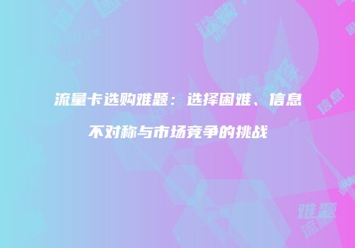 流量卡选购难题：选择困难、信息不对称与市场竞争的挑战
